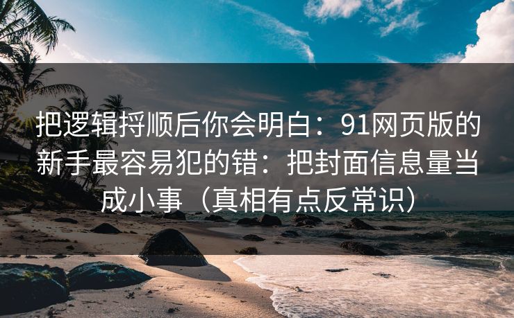 把逻辑捋顺后你会明白:91网页版的新手最容易犯的错:把封面信息量当成小事(真相有点反常识) 把逻辑捋顺后你会明白:91网页版的新手最容易犯的错:把封面信息量当成小事(真相有点反常识)