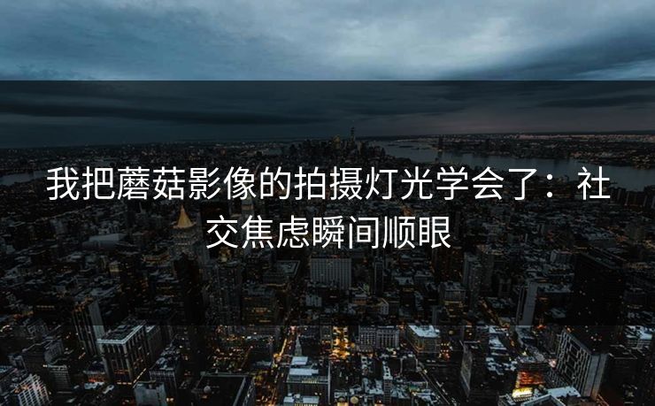 我把蘑菇影像的拍摄灯光学会了:社交焦虑瞬间顺眼 我把蘑菇影像的拍摄灯光学会了:社交焦虑瞬间顺眼