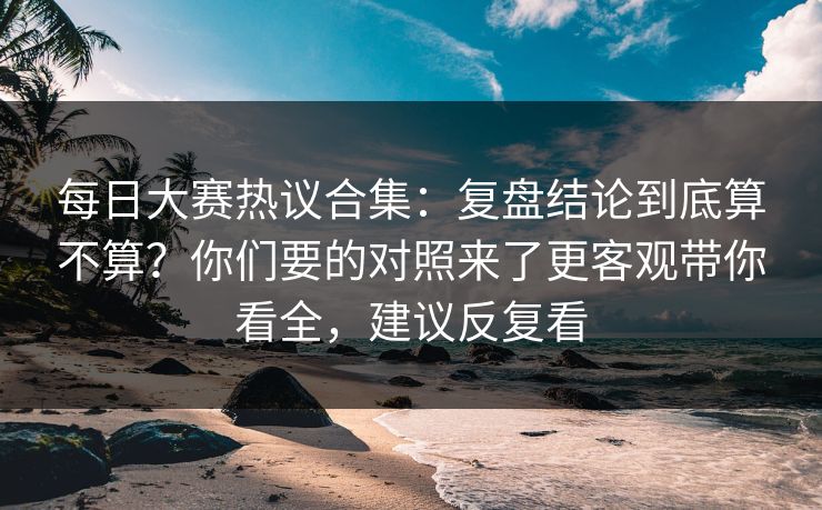 每日大赛热议合集：复盘结论到底算不算？你们要的对照来了更客观带你看全，建议反复看