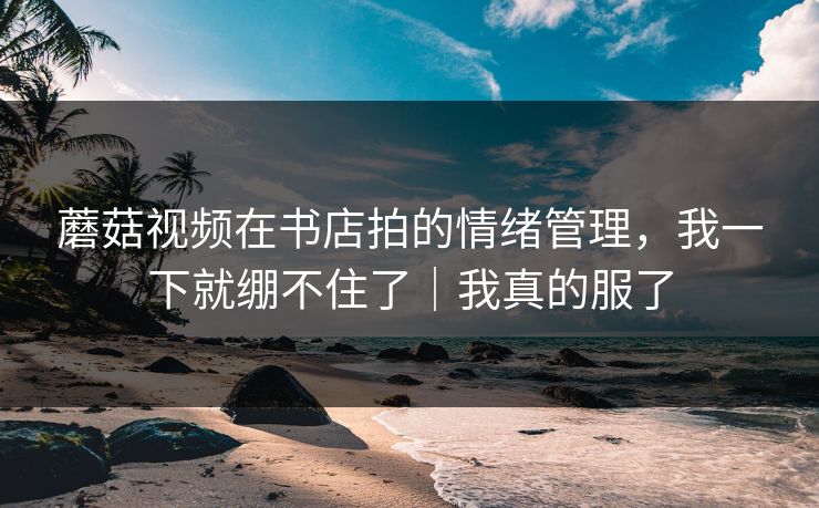 蘑菇视频在书店拍的情绪管理,我一下就绷不住了|我真的服了 蘑菇视频在书店拍的情绪管理,我一下就绷不住了|我真的服了