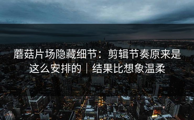 蘑菇片场隐藏细节:剪辑节奏原来是这么安排的|结果比想象温柔 蘑菇片场隐藏细节:剪辑节奏原来是这么安排的|结果比想象温柔