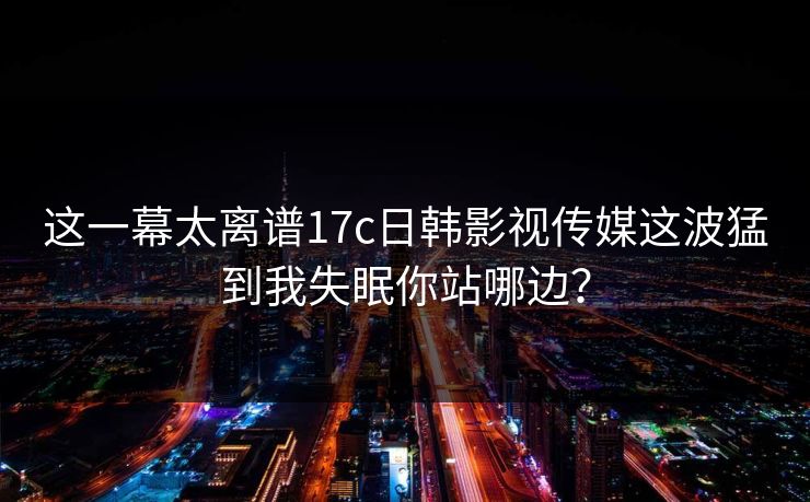 这一幕太离谱17c日韩影视传媒这波猛到我失眠你站哪边? 这一幕太离谱17c日韩影视传媒这波猛到我失眠你站哪边?