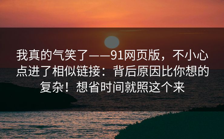 我真的气笑了——91网页版，不小心点进了相似链接：背后原因比你想的复杂！想省时间就照这个来