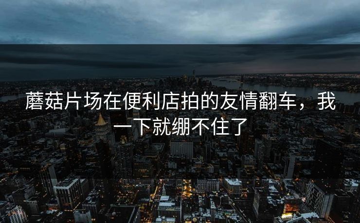 蘑菇片场在便利店拍的友情翻车,我一下就绷不住了 蘑菇片场在便利店拍的友情翻车,我一下就绷不住了