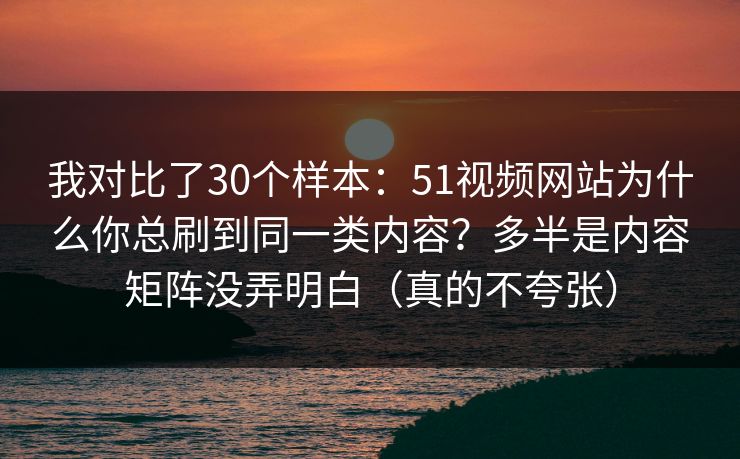 我对比了30个样本：51视频网站为什么你总刷到同一类内容？多半是内容矩阵没弄明白（真的不夸张）