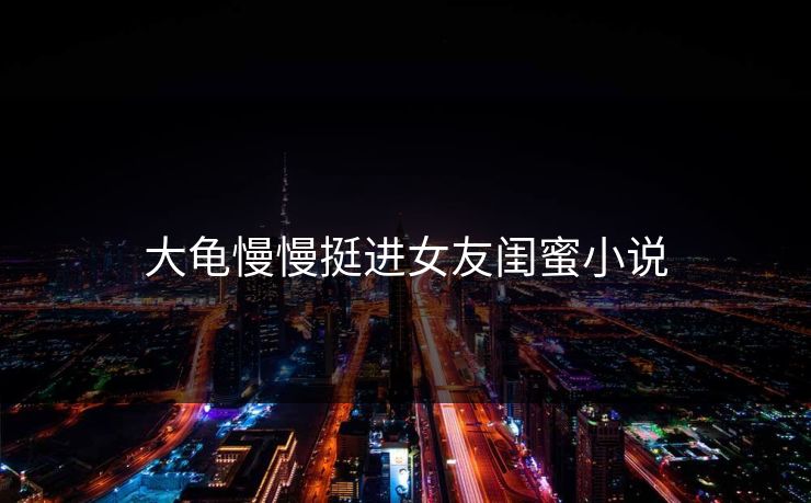 大龟慢慢挺进女友闺蜜小说