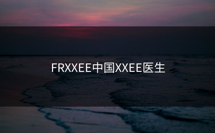 FRXXEE中国XXEE医生 FRXXEE中国XXEE医生