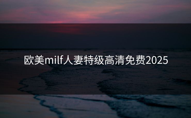 欧美milf人妻特级高清免费2025