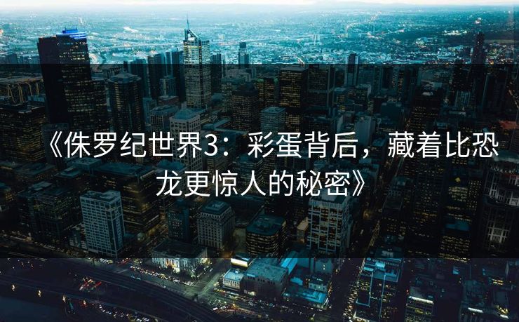 《侏罗纪世界3：彩蛋背后，藏着比恐龙更惊人的秘密》