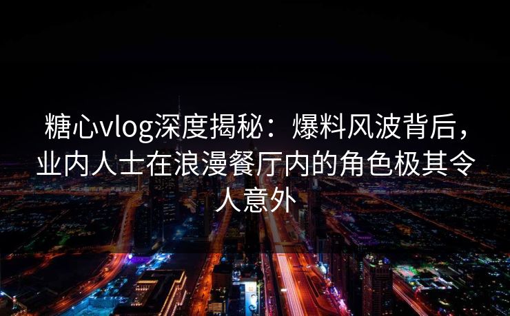 糖心vlog深度揭秘：爆料风波背后，业内人士在浪漫餐厅内的角色极其令人意外