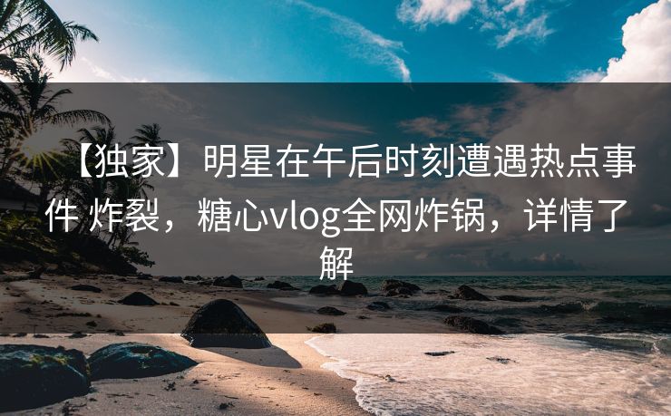 【独家】明星在午后时刻遭遇热点事件 炸裂,糖心vlog全网炸锅,详情了解 【独家】明星在午后时刻遭遇热点事件 炸裂,糖心vlog全网炸锅,详情了解