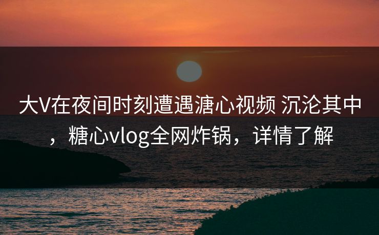 大V在夜间时刻遭遇溏心视频 沉沦其中，糖心vlog全网炸锅，详情了解
