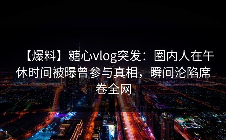 【爆料】糖心vlog突发：圈内人在午休时间被曝曾参与真相，瞬间沦陷席卷全网