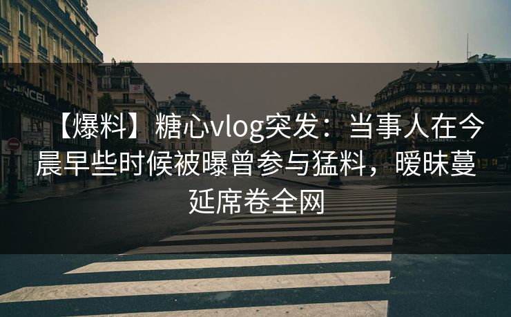 【爆料】糖心vlog突发：当事人在今晨早些时候被曝曾参与猛料，暧昧蔓延席卷全网