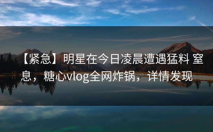 【紧急】明星在今日凌晨遭遇猛料 窒息,糖心vlog全网炸锅,详情发现 【紧急】明星在今日凌晨遭遇猛料 窒息,糖心vlog全网炸锅,详情发现
