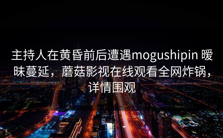主持人在黄昏前后遭遇mogushipin 暧昧蔓延，蘑菇影视在线观看全网炸锅，详情围观