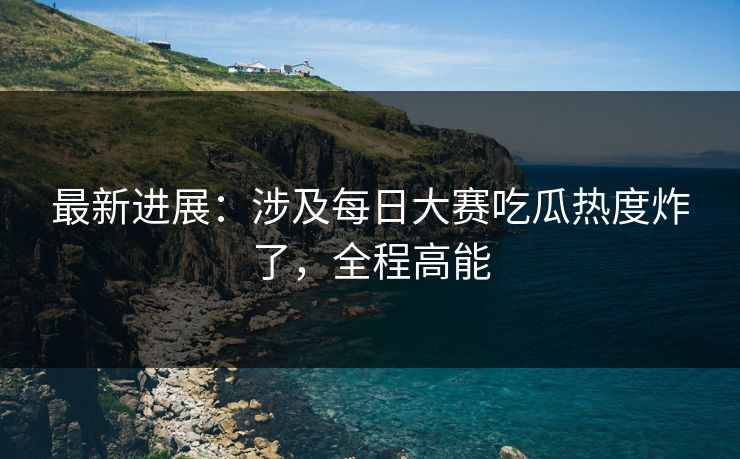 最新进展:涉及每日大赛吃瓜热度炸了,全程高能 最新进展:涉及每日大赛吃瓜热度炸了,全程高能