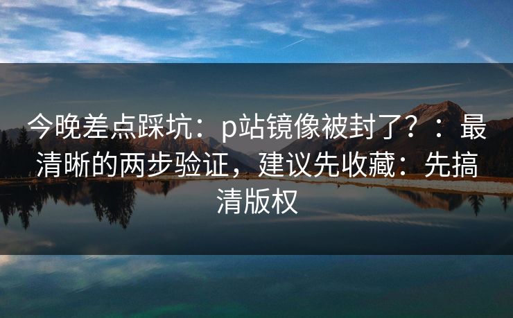 今晚差点踩坑:p站镜像被封了?:最清晰的两步验证,建议先收藏:先搞清版权 今晚差点踩坑:p站镜像被封了?:最清晰的两步验证,建议先收藏:先搞清版权