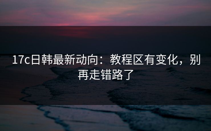 17c日韩最新动向:教程区有变化,别再走错路了 17c日韩最新动向:教程区有变化,别再走错路了