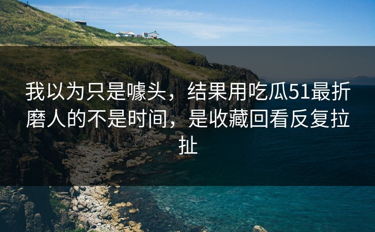 我以为只是噱头，结果用吃瓜51最折磨人的不是时间，是收藏回看反复拉扯