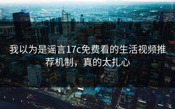 我以为是谣言17c免费看的生活视频推荐机制,真的太扎心 我以为是谣言17c免费看的生活视频推荐机制,真的太扎心