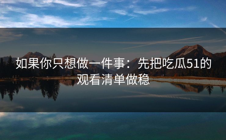 如果你只想做一件事：先把吃瓜51的观看清单做稳