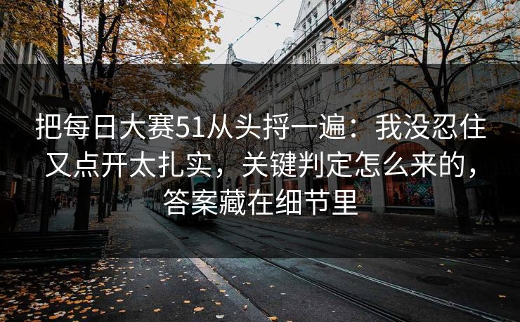 把每日大赛51从头捋一遍:我没忍住又点开太扎实,关键判定怎么来的,答案藏在细节里 把每日大赛51从头捋一遍:我没忍住又点开太扎实,关键判定怎么来的,答案藏在细节里